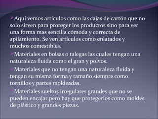 Aquí vemos artículos como las cajas de cartón que no
solo sirven para proteger los productos sino para ver
una forma mas sencilla cómoda y correcta de
apilamiento. Se ven artículos como enlatados y
muchos comestibles.
Materiales en bolsas o talegas las cuales tengan una
naturaleza fluida como el gran y polvos.
Materiales que no tengan una naturaleza fluida y
tengan su misma forma y tamaño siempre como
tornillos y partes moldeadas.
Materiales sueltos irregulares grandes que no se
pueden encajar pero hay que protegerlos como moldes
de plástico y grandes piezas.
 