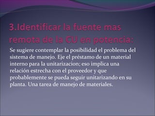 Se sugiere contemplar la posibilidad el problema del
sistema de manejo. Eje el préstamo de un material
interno para la unitarizacion; eso implica una
relación estrecha con el proveedor y que
probablemente se pueda seguir unitarizando en su
planta. Una tarea de manejo de materiales.
 