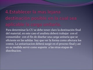 Para determinar la CU se debe tener claro la destinación final
del material, en este caso el analista deberá trabajar con el
consumidor con el fin de diseñar una carga unitaria que se
eficiente en las salidas hay que ver la forma como afectara los
costos. La unitarizacion deberá surgir en el proceso final y así
en su medida servir como soporte a las otras etapas de
distribucion.
 
