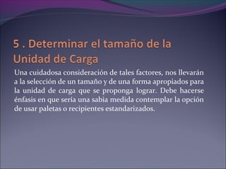 Una cuidadosa consideración de tales factores, nos llevarán
a la selección de un tamaño y de una forma apropiados para
la unidad de carga que se proponga lograr. Debe hacerse
énfasis en que sería una sabia medida contemplar la opción
de usar paletas o recipientes estandarizados.
 