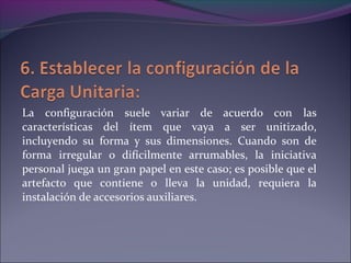 La configuración suele variar de acuerdo con las
características del ítem que vaya a ser unitizado,
incluyendo su forma y sus dimensiones. Cuando son de
forma irregular o difícilmente arrumables, la iniciativa
personal juega un gran papel en este caso; es posible que el
artefacto que contiene o lleva la unidad, requiera la
instalación de accesorios auxiliares.
 