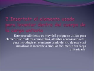 Este procedimiento es muy útil porque se utiliza para
elementos circulares como tubos, alambres enroscados etc.,
para introducir en elemento usado dentro de este y así
movilizar la mercancía circular fácilmente ara carga
unitarizada
 