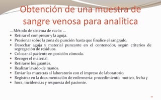 Obtención de una muestra de
sangre venosa para analítica
… Método de sistema de vacío: …
 Retirar el compresor y la aguja.
 Presionar sobre la zona de punción hasta que finalice el sangrado.
 Desechar aguja y material punzante en el contenedor, según criterios de
segregación de residuos.
 Colocar al paciente en posición cómoda.
 Recoger el material.
 Retirarse los guantes.
 Realizar lavado de manos.
 Enviar las muestras al laboratorio con el impreso de laboratorio.
 Registrar en la documentación de enfermería: procedimiento, motivo, fecha y
 hora, incidencias y respuesta del paciente.
10
 