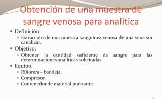 Obtención de una muestra de
sangre venosa para analítica
 Definición:
 Extracción de una muestra sanguínea venosa de una vena sin
canalizar.
 Objetivo:
 Obtener la cantidad suficiente de sangre para las
determinaciones analíticas solicitadas.
 Equipo:
 Riñorera - bandeja.
 Compresor.
 Contenedor de material punzante.
3
 