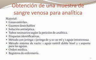 Obtención de una muestra de
sangre venosa para analítica
Material:
 Gasas estériles.
 Guantes desechables
 Solución antiséptica.
 Tubos necesarios según la petición de analítica.
 Etiquetas identificativas.
 Método con jeringa: 1 jeringa de 5-10-20 ml y 1 aguja intravenosa.
 Método sistema de vacío: 1 aguja estéril doble bisel y 1 soporte
para las agujas.
 Orden médica.
 Registros de enfermería.
4
 