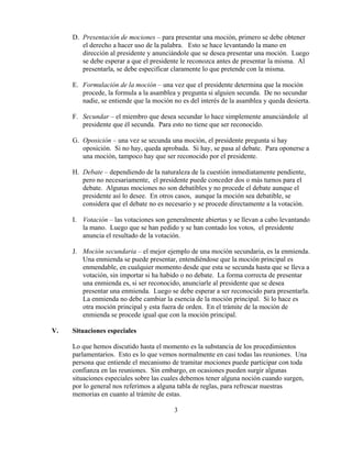 3
D. Presentación de mociones – para presentar una moción, primero se debe obtener
el derecho a hacer uso de la palabra. Esto se hace levantando la mano en
dirección al presidente y anunciándole que se desea presentar una moción. Luego
se debe esperar a que el presidente le reconozca antes de presentar la misma. Al
presentarla, se debe especificar claramente lo que pretende con la misma.
E. Formulación de la moción – una vez que el presidente determina que la moción
procede, la formula a la asamblea y pregunta si alguien secunda. De no secundar
nadie, se entiende que la moción no es del interés de la asamblea y queda desierta.
F. Secundar – el miembro que desea secundar lo hace simplemente anunciándole al
presidente que él secunda. Para esto no tiene que ser reconocido.
G. Oposición – una vez se secunda una moción, el presidente pregunta si hay
oposición. Si no hay, queda aprobada. Si hay, se pasa al debate. Para oponerse a
una moción, tampoco hay que ser reconocido por el presidente.
H. Debate – dependiendo de la naturaleza de la cuestión inmediatamente pendiente,
pero no necesariamente, el presidente puede conceder dos o más turnos para el
debate. Algunas mociones no son debatibles y no procede el debate aunque el
presidente así lo desee. En otros casos, aunque la moción sea debatible, se
considera que el debate no es necesario y se procede directamente a la votación.
I. Votación – las votaciones son generalmente abiertas y se llevan a cabo levantando
la mano. Luego que se han pedido y se han contado los votos, el presidente
anuncia el resultado de la votación.
J. Moción secundaria – el mejor ejemplo de una moción secundaria, es la enmienda.
Una enmienda se puede presentar, entendiéndose que la moción principal es
enmendable, en cualquier momento desde que esta se secunda hasta que se lleva a
votación, sin importar si ha habido o no debate. La forma correcta de presentar
una enmienda es, si ser reconocido, anunciarle al presidente que se desea
presentar una enmienda. Luego se debe esperar a ser reconocido para presentarla.
La enmienda no debe cambiar la esencia de la moción principal. Si lo hace es
otra moción principal y esta fuera de orden. En el trámite de la moción de
enmienda se procede igual que con la moción principal.
V. Situaciones especiales
Lo que hemos discutido hasta el momento es la substancia de los procedimientos
parlamentarios. Esto es lo que vemos normalmente en casi todas las reuniones. Una
persona que entiende el mecanismo de tramitar mociones puede participar con toda
confianza en las reuniones. Sin embargo, en ocasiones pueden surgir algunas
situaciones especiales sobre las cuales debemos tener alguna noción cuando surgen,
por lo general nos referimos a alguna tabla de reglas, para refrescar nuestras
memorias en cuanto al trámite de estas.
 