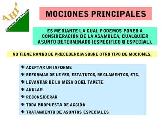 MOCIONES PRINCIPALES
ES MEDIANTE LA CUAL PODEMOS PONER A
CONSIDERACIÓN DE LA ASAMBLEA, CUALQUIER
ASUNTO DETERMINADO (ESPECIFICO O ESPECIAL).
NO TIENE RANGO DE PRECEDENCIA SOBRE OTRO TIPO DE MOCIONES.
 ACEPTAR UN INFORME
 REFORMAS DE LEYES, ESTATUTOS, REGLAMENTOS, ETC.
 LEVANTAR DE LA MESA O DEL TAPETE
 ANULAR
 RECONSIDERAR
 TODA PROPUESTA DE ACCIÓN
 TRATAMIENTO DE ASUNTOS ESPECIALES

 