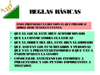 REGLAS BÁSICAS
PARA PREPARAR UNA REUNIÓN EL QUE PRESIDE O
DIRIGE DEBE TENER EN CUENTA:

•
•
•
•

QUE EL LOCAL ESTE BIEN ACONDICIONADO
QUE LA CONVOCATORIA SEA EFICAZ
QUE EL ORDEN DEL DÍA, ESTE BIEN ELABORADO
QUE ASISTAN LOS FUNCIONARIOS Y PERSONAS
QUE VAN A PRESENTAR INFORMES O QUE VAN A
PARTICIPAR EN LA SESIÓN
• CONOCER DE ANTEMANO LOS INFORMES A
PRESENTARSE Y LOS PUNTOS IMPORTANTES A
TRATARSE

 