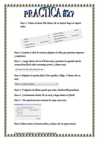 Paso 1.-Vamos al menú File damos clic en import luego en import
video.
Paso 2.-Cuando se abra la ventana elegimos el video que queremos importar
y aceptamos
Paso 3.- Luego damos clic en el botón next y ponemos la segunda opción
stream from flash video streaming service .y damos next
Paso 4.-Elegimos la opción flash 8 low quality 150kps. Y damos clic en
next
Pasó 5.-Y elegimos la última opción que sería: SteeloverPlasyseelmute.
Paso 6.- Continuamos dando clic en next y luego damos en finish.
Paso 7.- Nos aparecerá una ventana de carga como esta.
Paso 8.Ahora vemos al menú archivo y damos clic en export movie.
VARGAS TOBIAS CARLOS ENRIQUE