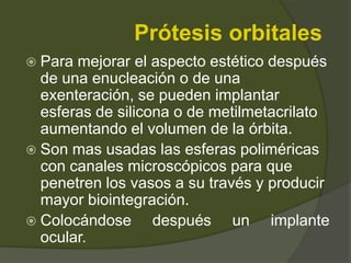 Prótesis orbitales
 Para mejorar el aspecto estético después
de una enucleación o de una
exenteración, se pueden implantar
esferas de silicona o de metilmetacrilato
aumentando el volumen de la órbita.
 Son mas usadas las esferas poliméricas
con canales microscópicos para que
penetren los vasos a su través y producir
mayor biointegración.
 Colocándose después un implante
ocular.
 