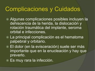Complicaciones y Cuidados
 Algunas complicaciones posibles incluyen la
dehiscencia de la herida, la dislocación y
rotación traumática del implante, seroma
orbital e infecciones.
 La principal complicación es el hematoma
palpebral y orbitario.
 El dolor (en la evisceración) suele ser más
importante que en la enucleación y hay que
preverlo.
 Es muy rara la infección.
 