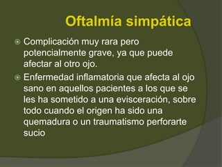 Oftalmía simpática
 Complicación muy rara pero
potencialmente grave, ya que puede
afectar al otro ojo.
 Enfermedad inflamatoria que afecta al ojo
sano en aquellos pacientes a los que se
les ha sometido a una evisceración, sobre
todo cuando el origen ha sido una
quemadura o un traumatismo perforarte
sucio
 