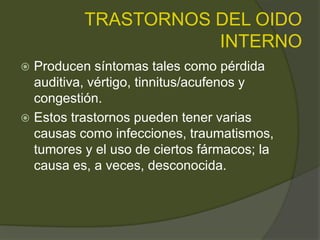 TRASTORNOS DEL OIDO
INTERNO
 Producen síntomas tales como pérdida
auditiva, vértigo, tinnitus/acufenos y
congestión.
 Estos trastornos pueden tener varias
causas como infecciones, traumatismos,
tumores y el uso de ciertos fármacos; la
causa es, a veces, desconocida.
 