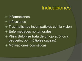 Indicaciones
 Inflamaciones
 Infecciones
 Traumatismos incompatibles con la visión
 Enfermedades no tumorales
 Ptisis Bulbi (se trata de un ojo atrófico y
pequeño, por múltiples causas)
 Motivaciones cosméticas
 