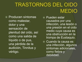 TRASTORNOS DEL OIDO
MEDIO
 Producen síntomas
como malestar,
dolor y una
sensación de
plenitud del oído, así
como una salida de
líquido o de pus,
una pérdida de la
audición, Tinnitus y
vértigo.
 Pueden estar
causados por una
infección, una lesión o
una presión en el oído
medio cuya causa es
una obstrucción en la
trompa de Eustaquio.
 Cuando la causa es
una infección, algunos
síntomas adicionales,
como fiebre y
debilidad.
 