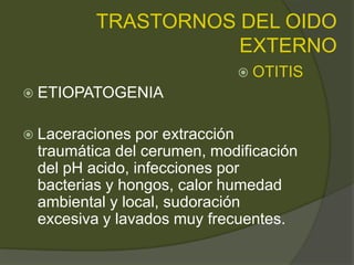 TRASTORNOS DEL OIDO
EXTERNO
 OTITIS
 ETIOPATOGENIA
 Laceraciones por extracción
traumática del cerumen, modificación
del pH acido, infecciones por
bacterias y hongos, calor humedad
ambiental y local, sudoración
excesiva y lavados muy frecuentes.
 
