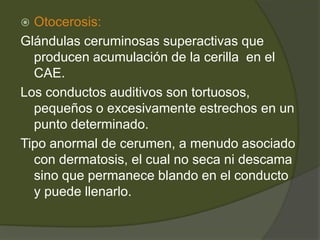  Otocerosis:
Glándulas ceruminosas superactivas que
producen acumulación de la cerilla en el
CAE.
Los conductos auditivos son tortuosos,
pequeños o excesivamente estrechos en un
punto determinado.
Tipo anormal de cerumen, a menudo asociado
con dermatosis, el cual no seca ni descama
sino que permanece blando en el conducto
y puede llenarlo.
 
