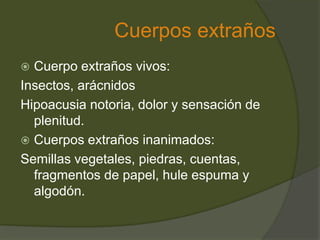 Cuerpos extraños
 Cuerpo extraños vivos:
Insectos, arácnidos
Hipoacusia notoria, dolor y sensación de
plenitud.
 Cuerpos extraños inanimados:
Semillas vegetales, piedras, cuentas,
fragmentos de papel, hule espuma y
algodón.
 