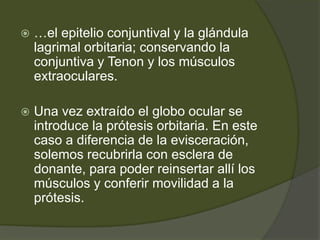  …el epitelio conjuntival y la glándula
lagrimal orbitaria; conservando la
conjuntiva y Tenon y los músculos
extraoculares.
 Una vez extraído el globo ocular se
introduce la prótesis orbitaria. En este
caso a diferencia de la evisceración,
solemos recubrirla con esclera de
donante, para poder reinsertar allí los
músculos y conferir movilidad a la
prótesis.
 