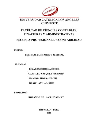FACULTAD DE CIENCIAS CONTABLES,
FINACIERAS Y ADMINISTRATIVAS
ESCUELA PROFESIONAL DE CONTABILIDAD
CURSO:
PERITAJE CONTABLE Y JUDICIAL
ALUMNAS:
BEJARANO HORNA ETHEL
CASTILLO VASQUEZ RICHARD
GAMBOA HORNA EDITH
GRAOS AVILA MARIA
PROFESOR:
ROLANDO DE LA CRUZ ASMAT
TRUJILLO - PERU
2015
UNIVERSIDAD CATOLICA LOS ANGELES
CHIMBOTE
 