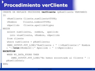 Procedimiento verCliente
CREATE OR REPLACE PROCEDURE verCliente (pNumCliente VARCHAR2)
IS
   vNumCliente Cliente.numCliente%TYPE;
   vNombre     Cliente.nombre%TYPE;
   vApellido   Cliente.apellido%type;
BEGIN
   select numCliente, nombre, apellido
     into vnumCliente, vNombre, vApellido
   from cliente
   where numCliente = pNumCliente;
   DBMS_OUTPUT.PUT_LINE('NumCliente : ' ||vNumCliente||' Nombre
   : '||trim(vNombre)||' Apellido : ' ||vApellido);
EXCEPTION
   WHEN NO_DATA_FOUND THEN
      DBMS_OUTPUT.PUT_LINE('No hemos encontrado al Cliente ' ||
   pNumCliente);
END;

                         2011   Erwin Fischer                     12
 