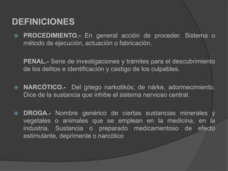 DEFINICIONES
 PROCEDIMIENTO.- En general acción de proceder. Sistema o
método de ejecución, actuación o fabricación.
PENAL.- Serie de investigaciones y trámites para el descubrimiento
de los delitos e identificación y castigo de los culpables.
 NARCÓTICO.- Del griego narkotikós; de nárke, adormecimiento.
Dice de la sustancia que inhibe el sistema nervioso central.
 DROGA.- Nombre genérico de ciertas sustancias minerales y
vegetales o animales que se emplean en la medicina, en la
industria. Sustancia o preparado medicamentoso de efecto
estimulante, deprimente o narcótico
 