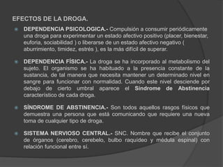 EFECTOS DE LA DROGA.
 DEPENDENCIA PSICOLOGICA.- Compulsión a consumir periódicamente
una droga para experimentar un estado afectivo positivo (placer, bienestar,
euforia, sociabilidad ) o liberarse de un estado afectivo negativo (
aburrimiento, timidez, estrés ), es la más difícil de superar.
 DEPENDENCIA FÍSICA.- La droga se ha incorporado al metabolismo del
sujeto. El organismo se ha habituado a la presencia constante de la
sustancia, de tal manera que necesita mantener un determinado nivel en
sangre para funcionar con normalidad. Cuando este nivel desciende por
debajo de cierto umbral aparece el Síndrome de Abstinencia
característico de cada droga.
 SÍNDROME DE ABSTINENCIA.- Son todos aquellos rasgos físicos que
demuestra una persona que está comunicando que requiere una nueva
toma de cualquier tipo de droga.
 SISTEMA NERVIOSO CENTRAL.- SNC. Nombre que recibe el conjunto
de órganos (cerebro, cerebelo, bulbo raquídeo y médula espinal) con
relación funcional entre sí.
 