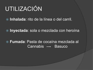 UTILIZACIÓN
 Inhalada: rito de la línea o del carril.
 Inyectada: sola o mezclada con heroína
 Fumada: Pasta de cocaína mezclada al
Cannabis Basuco
 