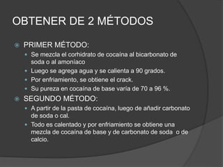 OBTENER DE 2 MÉTODOS
 PRIMER MÉTODO:
 Se mezcla el corhidrato de cocaína al bicarbonato de
soda o al amoníaco
 Luego se agrega agua y se calienta a 90 grados.
 Por enfriamiento, se obtiene el crack.
 Su pureza en cocaína de base varía de 70 a 96 %.
 SEGUNDO MÉTODO:
 A partir de la pasta de cocaína, luego de añadir carbonato
de soda o cal.
 Todo es calentado y por enfriamiento se obtiene una
mezcla de cocaína de base y de carbonato de soda o de
calcio.
 