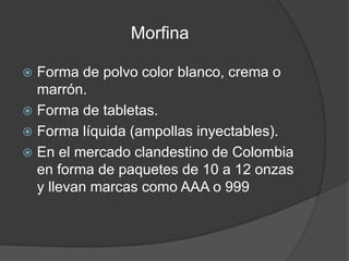 Morfina
 Forma de polvo color blanco, crema o
marrón.
 Forma de tabletas.
 Forma líquida (ampollas inyectables).
 En el mercado clandestino de Colombia
en forma de paquetes de 10 a 12 onzas
y llevan marcas como AAA o 999
 