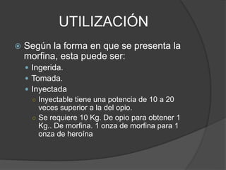 UTILIZACIÓN
 Según la forma en que se presenta la
morfina, esta puede ser:
 Ingerida.
 Tomada.
 Inyectada
○ Inyectable tiene una potencia de 10 a 20
veces superior a la del opio.
○ Se requiere 10 Kg. De opio para obtener 1
Kg.. De morfina. 1 onza de morfina para 1
onza de heroína
 