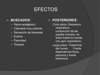 EFECTOS
 BUSCADOS:
 Hipno-analgésico
 Calmante muy potente.
 Sensación de bienestar
 Euforia
 Pasividad
 Torpeza.
 POSTERIORES:
Corto plazo: Depresivo
respiratorio,
contracción de las
pupilas (miosis), en
dosis fuerte la muerte
con paro respiratorio.
Largo plazo: Trastornos
del humor. Fuerte
dependencia física,
psíquica y fuerte
tolerancia.
 