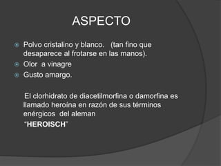 ASPECTO
 Polvo cristalino y blanco. (tan fino que
desaparece al frotarse en las manos).
 Olor a vinagre
 Gusto amargo.
El clorhidrato de diacetilmorfina o damorfina es
llamado heroína en razón de sus términos
enérgicos del aleman
“HEROISCH”
 