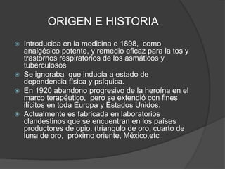 ORIGEN E HISTORIA
 Introducida en la medicina e 1898, como
analgésico potente, y remedio eficaz para la tos y
trastornos respiratorios de los asmáticos y
tuberculosos
 Se ignoraba que inducía a estado de
dependencia física y psíquica.
 En 1920 abandono progresivo de la heroína en el
marco terapéutico, pero se extendió con fines
ilícitos en toda Europa y Estados Unidos.
 Actualmente es fabricada en laboratorios
clandestinos que se encuentran en los países
productores de opio. (triangulo de oro, cuarto de
luna de oro, próximo oriente, México,etc
 