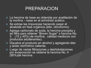 PREPARACION
 La heroína de base es obtenida por acetilación de
la morfina – base en el anhídrido acético.
 Se extrae las impurezas haciendo pasar el
alcaloide en fase orgánica (éter, cloroformo).
 Agrega carbonato de soda, la heroína precipita y
se filtra para obtener “Brown Sugar” o heroína No.
3. (15 y 45%) de morfina, calidad mediocre con
productos adulterantes).
 Disuelve el producto en alcohol y agregando éter
y ácido clorhídrico caliente.
 Luego de varias filtraciones y deshidrataciones
por evaporación se obtiene la heroína No. 4
(90%)de heroína.
 
