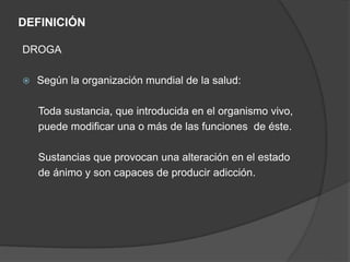 DEFINICIÓN
DROGA
 Según la organización mundial de la salud:
Toda sustancia, que introducida en el organismo vivo,
puede modificar una o más de las funciones de éste.
Sustancias que provocan una alteración en el estado
de ánimo y son capaces de producir adicción.
 