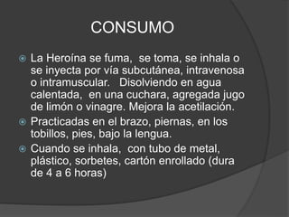 CONSUMO
 La Heroína se fuma, se toma, se inhala o
se inyecta por vía subcutánea, intravenosa
o intramuscular. Disolviendo en agua
calentada, en una cuchara, agregada jugo
de limón o vinagre. Mejora la acetilación.
 Practicadas en el brazo, piernas, en los
tobillos, pies, bajo la lengua.
 Cuando se inhala, con tubo de metal,
plástico, sorbetes, cartón enrollado (dura
de 4 a 6 horas)
 