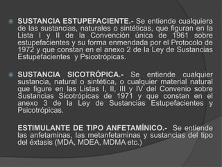  SUSTANCIA ESTUPEFACIENTE.- Se entiende cualquiera
de las sustancias, naturales o sintéticas, que figuran en la
Lista I y II de la Convención única de 1961 sobre
estupefacientes y su forma enmendada por el Protocolo de
1972 y que constan en el anexo 2 de la Ley de Sustancias
Estupefacientes y Psicotrópicas.
 SUSTANCIA SICOTRÓPICA.- Se entiende cualquier
sustancia, natural o sintética, o cualquier material natural
que figure en las Listas I, II, III y IV del Convenio sobre
Sustancias Sicotrópicas de 1971 y que constan en el
anexo 3 de la Ley de Sustancias Estupefacientes y
Psicotrópicas.
ESTIMULANTE DE TIPO ANFETAMÍNICO.- Se entiende
las anfetaminas, las metanfetaminas y sustancias del tipo
del éxtasis (MDA, MDEA, MDMA etc.)
 