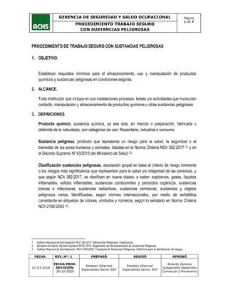 GERENCIA DE SEGURIDAD Y SALUD OCUPACIONAL Página
1 de 7
PROCEDIMIENTO TRABAJO SEGURO
CON SUSTANCIAS PELIGROSAS
FECHA REV. N°: 1 PREPARÓ REVISÓ APROBÓ
01-03-2018
FECHA PROX.
REVISIÓN:
30-12-2020
Esteban Villarroel
Especialista Senior SST
Esteban Villarroel
Especialista Senior SST
Ricardo Zamora
Subgerente Desarrollo
Comercial y Preventivo
PROCEDIMIENTO DE TRABAJO SEGURO CON SUSTANCIAS PELIGROSAS
1. OBJETIVO.
Establecer requisitos mínimos para el almacenamiento, uso y manipulación de productos
químicos y sustancias peligrosas en condiciones seguras.
2. ALCANCE.
Toda Institución que incluya en sus instalaciones procesos, tareas y/o actividades que involucren
contacto, manipulación y almacenamiento de productos químicos u otras sustancias peligrosas.
3. DEFINICIONES
Producto químico, sustancia química, ya sea sola, en mezcla o preparación, fabricada u
obtenida de la naturaleza, con categorías de uso: fitosanitario, industrial o consumo.
Sustancia peligrosa, producto que representa un riesgo para la salud, la seguridad o el
bienestar de los seres humanos y animales, listadas en la Norma Chilena NCh 382:2017 (1) y en
el Decreto Supremo N°43/2015 del Ministerio de Salud (2).
Clasificación sustancias peligrosas, asociación grupal en base al criterio de riesgo inherente
o los riesgos más significativos que representan para la salud y/o integridad de las personas, y
que según NCh 382:2017, se clasifican en nueve clases, a saber: explosivos, gases, líquidos
inflamables, solidos inflamables, sustancias comburentes y peróxidos orgánicos, sustancias
tóxicas e infecciosas, sustancias radiactivas, sustancias corrosivas, sustancias y objetos
peligrosos varios. Identificadas, según normas internacionales, por medio de señalética
consistente en etiquetas de colores, símbolos y números, según lo señalado en Norma Chilena
NCh 2190:2003 (3).
1 Instituto Nacional de Normalización NCh 382:2017, Mercancías Peligrosas: Clasificación.
2 Ministerio de Salud, Decreto Supremo Nº43/ 2015, Reglamento de Almacenamiento de Sustancias Peligrosas.
3 Instituto Nacional de Normalización, NCh 2190:2003, Transporte de Sustancias Peligrosas: Distintivos para la identificación de riesgos.
 