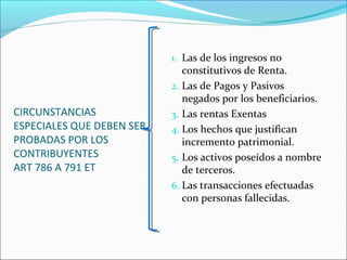 CIRCUNSTANCIAS
ESPECIALES QUE DEBEN SER
PROBADAS POR LOS
CONTRIBUYENTES
ART 786 A 791 ET
1. Las de los ingresos no
constitutivos de Renta.
2. Las de Pagos y Pasivos
negados por los beneficiarios.
3. Las rentas Exentas
4. Los hechos que justifican
incremento patrimonial.
5. Los activos poseídos a nombre
de terceros.
6. Las transacciones efectuadas
con personas fallecidas.
 