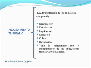 La administración de los impuestos
comprende:
Recaudación
Fiscalización
Liquidación
Discusión
Cobro
Devolución
Todo lo relacionado con el
cumplimiento de las obligaciones
tributarias y aduaneras.
Humberto Salazar Grajales
 