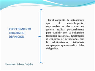Es el conjunto de actuaciones
que el contribuyente,
responsable o declarante en
general realiza personalmente
para cumplir con la obligación
tributaria sustancial. Igualmente
el conjunto de actuaciones que
la administración tributaria
cumple para que se realice dicha
obligación.
Humberto Salazar Grajales
 