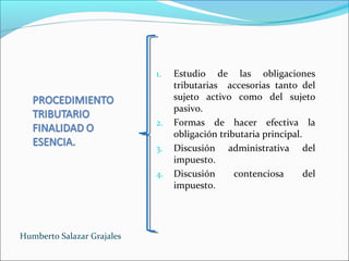 1. Estudio de las obligaciones
tributarias accesorias tanto del
sujeto activo como del sujeto
pasivo.
2. Formas de hacer efectiva la
obligación tributaria principal.
3. Discusión administrativa del
impuesto.
4. Discusión contenciosa del
impuesto.
Humberto Salazar Grajales
 