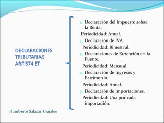 1. Declaración del Impuesto sobre
la Renta.
Periodicidad: Anual.
2. Declaración de IVA.
Periodicidad: Bimestral.
3. Declaraciones de Retención en la
Fuente.
Periodicidad: Mensual.
4. Declaración de Ingresos y
Patrimonio.
Periodicidad: Anual.
5. Declaración de Importaciones.
Periodicidad: Una por cada
importación.
Humberto Salazar Grajales
 