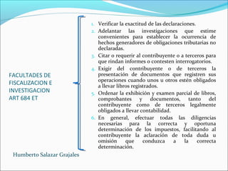 FACULTADES DE
FISCALIZACION E
INVESTIGACION
ART 684 ET
1. Verificar la exactitud de las declaraciones.
2. Adelantar las investigaciones que estime
convenientes para establecer la ocurrencia de
hechos generadores de obligaciones tributarias no
declaradas.
3. Citar o requerir al contribuyente o a terceros para
que rindan informes o contesten interrogatorios.
4. Exigir del contribuyente o de terceros la
presentación de documentos que registren sus
operaciones cuando unos u otros estén obligados
a llevar libros registrados.
5. Ordenar la exhibición y examen parcial de libros,
comprobantes y documentos, tanto del
contribuyente como de terceros legalmente
obligados a llevar contabilidad.
6. En general, efectuar todas las diligencias
necesarias para la correcta y oportuna
determinación de los impuestos, facilitando al
contribuyente la aclaración de toda duda u
omisión que conduzca a la correcta
determinación.
Humberto Salazar Grajales
 