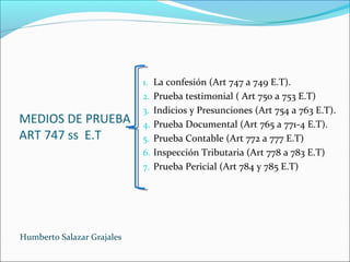 MEDIOS DE PRUEBA
ART 747 ss E.T
1. La confesión (Art 747 a 749 E.T).
2. Prueba testimonial ( Art 750 a 753 E.T)
3. Indicios y Presunciones (Art 754 a 763 E.T).
4. Prueba Documental (Art 765 a 771-4 E.T).
5. Prueba Contable (Art 772 a 777 E.T)
6. Inspección Tributaria (Art 778 a 783 E.T)
7. Prueba Pericial (Art 784 y 785 E.T)
Humberto Salazar Grajales
 