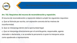 PROCEDIMIENTO ADMINISTRATIVO DE DISCUSION -
Art. 722. Requisitos del recurso de reconsideración y reposición.
El recurso de reconsideración o reposición deberá cumplir los siguientes requisitos:
a. Que se formule por escrito, con expresión concreta de los motivos de
inconformidad.
b. Que se interponga dentro de la oportunidad legal.
c. Que se interponga directamente por el contribuyente, responsable, agente
retenedor o declarante, o se acredite la personería si quien lo interpone actúa
como apoderado o representante.
 