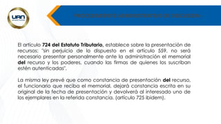 PROCEDIMIENTO ADMINISTRATIVO DE DISCUSION -
El artículo 724 del Estatuto Tributario, establece sobre la presentación de
recursos: "sin perjuicio de lo dispuesto en el artículo 559, no será
necesario presentar personalmente ante la administración el memorial
del recurso y los poderes, cuando las firmas de quienes los suscriban
estén autenticadas".
La misma ley prevé que como constancia de presentación del recurso,
el funcionario que reciba el memorial, dejará constancia escrita en su
original de la fecha de presentación y devolverá al interesado uno de
los ejemplares en la referida constancia. (artículo 725 ibidem).
 