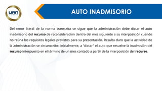 AUTO INADMISORIO
Del tenor literal de la norma transcrita se sigue que la administración debe dictar el auto
inadmisorio del recurso de reconsideración dentro del mes siguiente a su interposición cuando
no reúna los requisitos legales previstos para su presentación. Resulta claro que la actividad de
la administración se circunscribe, inicialmente, a "dictar" el auto que resuelve la inadmisión del
recurso interpuesto en el término de un mes contado a partir de la interposición del recurso.
 