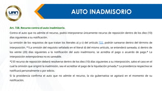 AUTO INADMISORIO
Art. 728. Recurso contra el auto inadmisorio.
Contra el auto que no admite el recurso, podrá interponerse únicamente recurso de reposición dentro de los diez (10)
días siguientes a su notificación.
La omisión de los requisitos de que tratan los literales a) y c) del artículo 722, podrán sanearse dentro del término de
interposición. *1La omisión del requisito señalado en el literal d) del mismo artículo, se entenderá saneada, si dentro de
los veinte (20) días siguientes a la notificación del auto inadmisorio, se acredita el pago o acuerdo de pago.* La
interposición extemporánea no es saneable.
*2 El recurso de reposición deberá resolverse dentro de los diez (10) días siguientes a su interposición, salvo el caso en el
cual la omisión que originó la inadmisión, sea el acreditar el pago de la liquidación privada.* La providencia respectiva se
notificará personalmente o por edicto.
Si la providencia confirma el auto que no admite el recurso, la vía gubernativa se agotará en el momento de su
notificación.
 